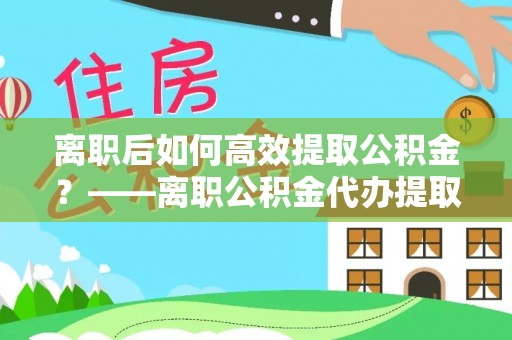 铜陵离职后如何高效提取公积金？——离职公积金代办提取全流程解析