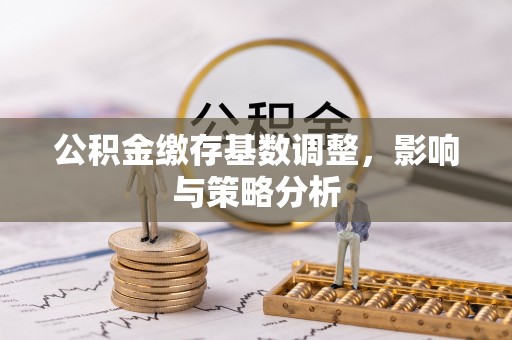 铜陵公积金缴存基数调整，影响与策略分析