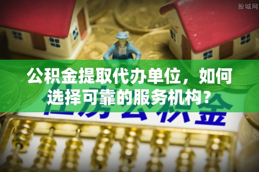铜陵公积金提取代办单位，如何选择可靠的服务机构？