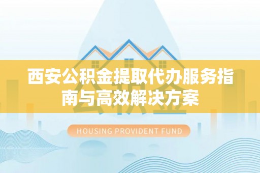 铜陵西安公积金提取代办服务指南与高效解决方案