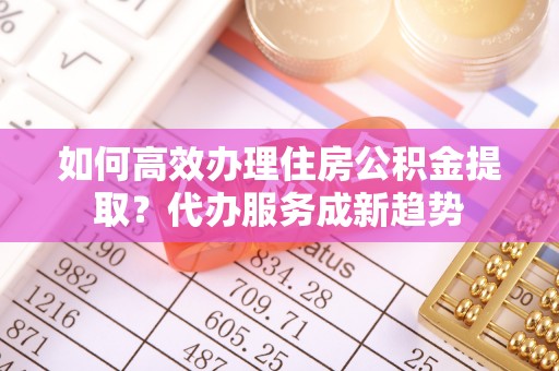 铜陵如何高效办理住房公积金提取？代办服务成新趋势
