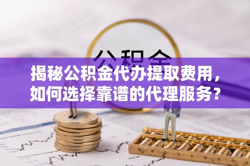 铜陵揭秘公积金代办提取费用，如何选择靠谱的代理服务？
