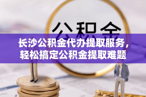 铜陵长沙公积金代办提取服务，轻松搞定公积金提取难题