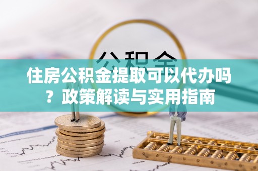 铜陵住房公积金提取可以代办吗？政策解读与实用指南