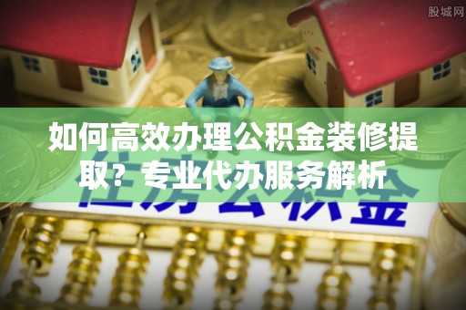 铜陵如何高效办理公积金装修提取？专业代办服务解析