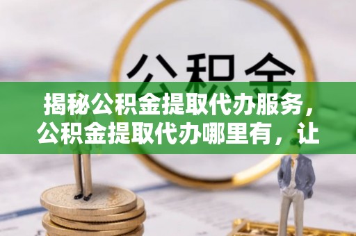 铜陵揭秘公积金提取代办服务，公积金提取代办哪里有，让你省时省心的解决方案