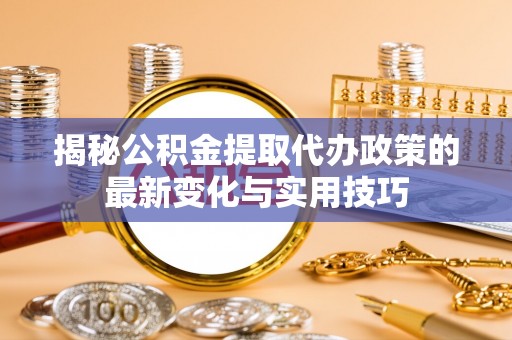 铜陵揭秘公积金提取代办政策的最新变化与实用技巧