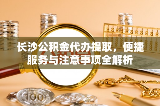 铜陵长沙公积金代办提取，便捷服务与注意事项全解析