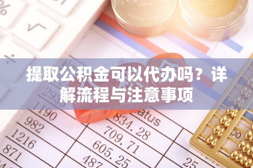 铜陵提取公积金可以代办吗？详解流程与注意事项
