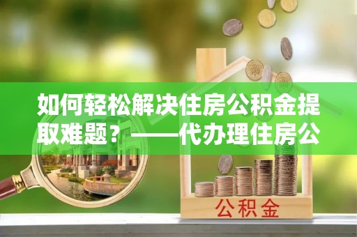 铜陵如何轻松解决住房公积金提取难题？——代办理住房公积金提取服务解析